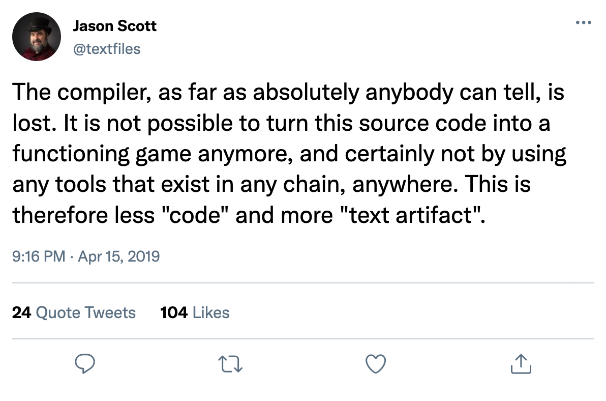 @textfiles (15 Apr 2019): The compiler, as far as absolutely anybody can tell, is lost. It is not possible to turn this source code into a functioning game anymore, and certainly not by using any tools that exist in any chain, anywhere. This is therefore less "code" and more "text artifact".